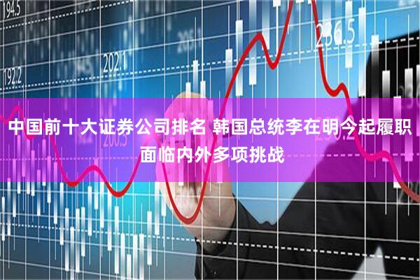 中国前十大证券公司排名 韩国总统李在明今起履职 面临内外多项挑战