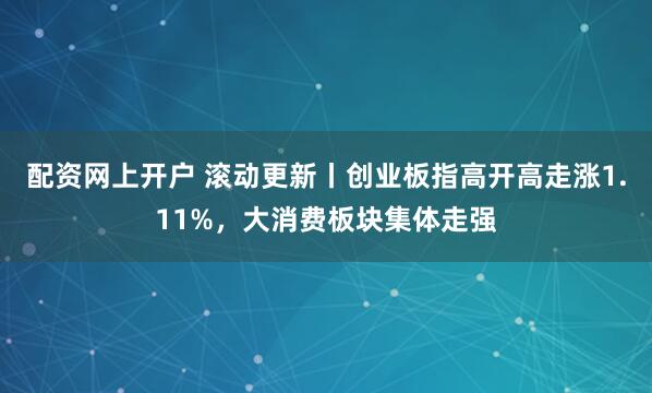 配资网上开户 滚动更新丨创业板指高开高走涨1.11%，大消费板块集体走强