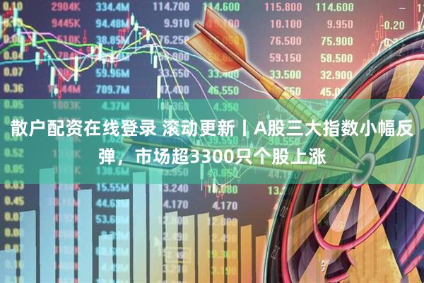 散户配资在线登录 滚动更新丨A股三大指数小幅反弹，市场超3300只个股上涨