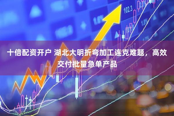 十倍配资开户 湖北大明折弯加工连克难题，高效交付批量急单产品