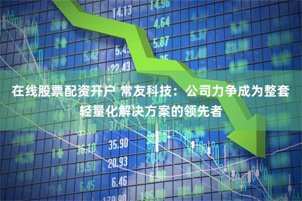 在线股票配资开户 常友科技：公司力争成为整套轻量化解决方案的领先者