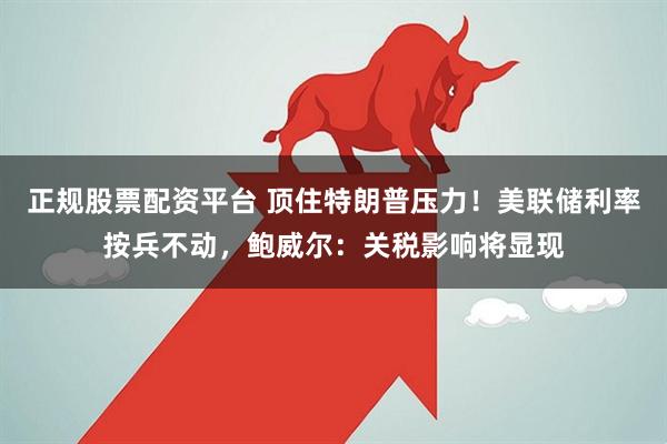 正规股票配资平台 顶住特朗普压力！美联储利率按兵不动，鲍威尔：关税影响将显现