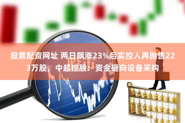 股票配资网址 两日飙涨23%后实控人再抛售223万股，中超控股：资金砸向设备采购
