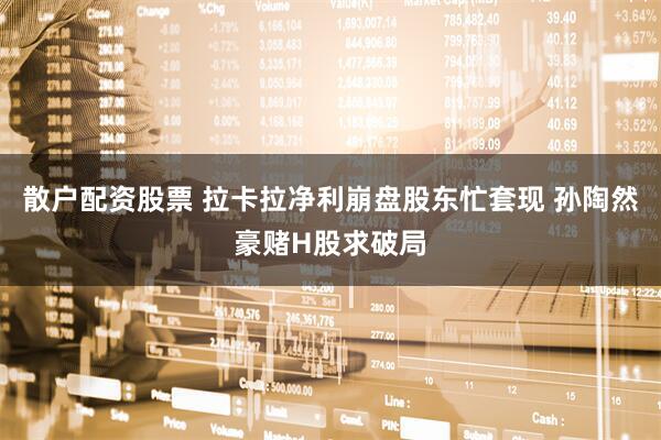 散户配资股票 拉卡拉净利崩盘股东忙套现 孙陶然豪赌H股求破局