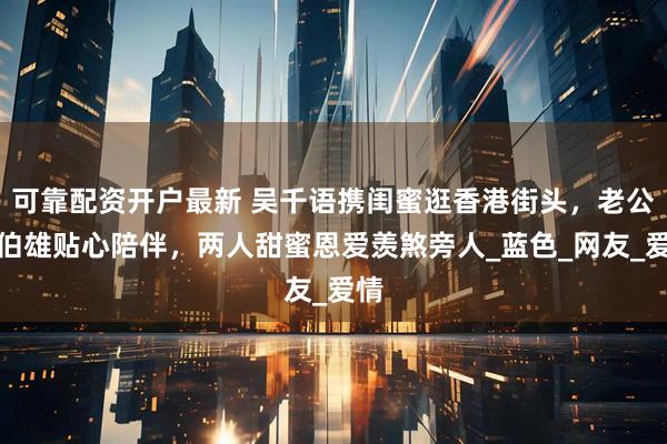 可靠配资开户最新 吴千语携闺蜜逛香港街头，老公施伯雄贴心陪伴，两人甜蜜恩爱羡煞旁人_蓝色_网友_爱情