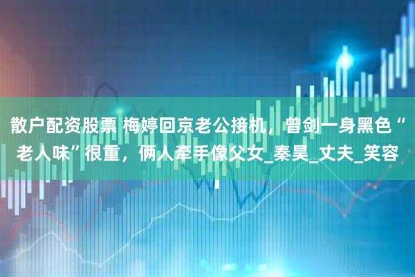 散户配资股票 梅婷回京老公接机，曾剑一身黑色“老人味”很重，俩人牵手像父女_秦昊_丈夫_笑容
