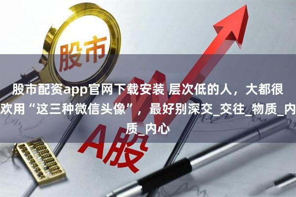股市配资app官网下载安装 层次低的人，大都很喜欢用“这三种微信头像”，最好别深交_交往_物质_内心