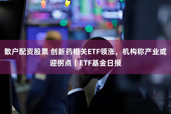 散户配资股票 创新药相关ETF领涨，机构称产业或迎拐点丨ETF基金日报