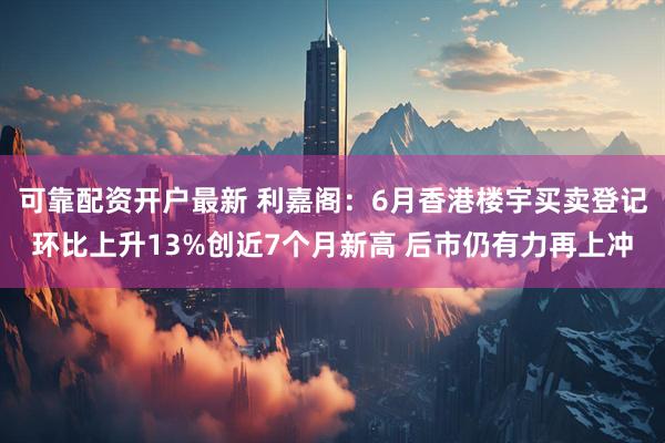 可靠配资开户最新 利嘉阁：6月香港楼宇买卖登记环比上升13%创近7个月新高 后市仍有力再上冲