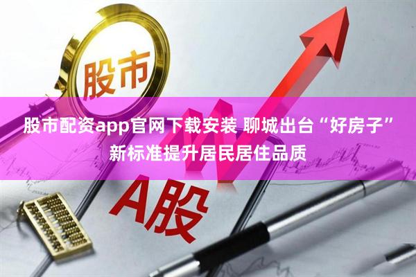 股市配资app官网下载安装 聊城出台“好房子”新标准提升居民居住品质