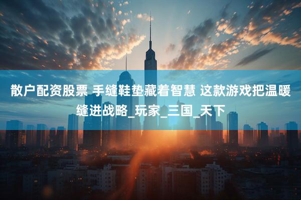 散户配资股票 手缝鞋垫藏着智慧 这款游戏把温暖缝进战略_玩家_三国_天下