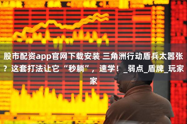 股市配资app官网下载安装 三角洲行动盾兵太嚣张？这套打法让它 “秒躺”，速学！_弱点_盾牌_玩家