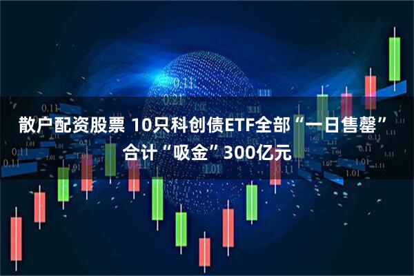 散户配资股票 10只科创债ETF全部“一日售罄” 合计“吸金”300亿元