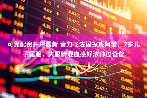 可靠配资开户最新 董力飞法国探班阿诺，7岁儿子露脸，大眼睛混血感好浓帅过爸爸