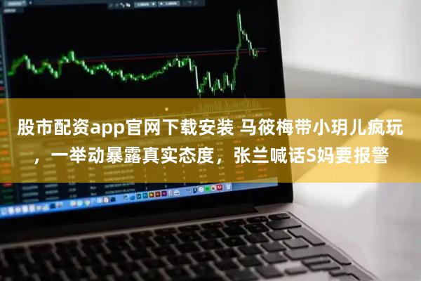 股市配资app官网下载安装 马筱梅带小玥儿疯玩，一举动暴露真实态度，张兰喊话S妈要报警