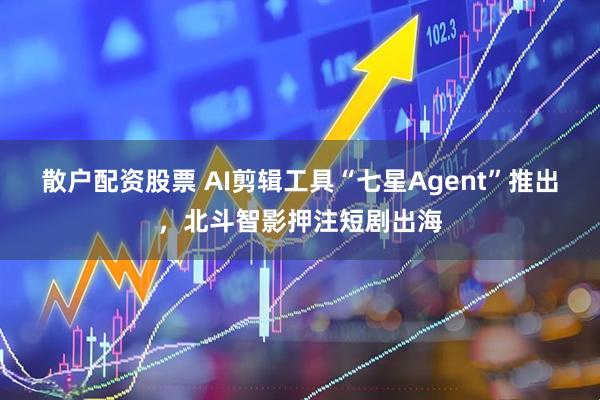 散户配资股票 AI剪辑工具“七星Agent”推出，北斗智影押注短剧出海