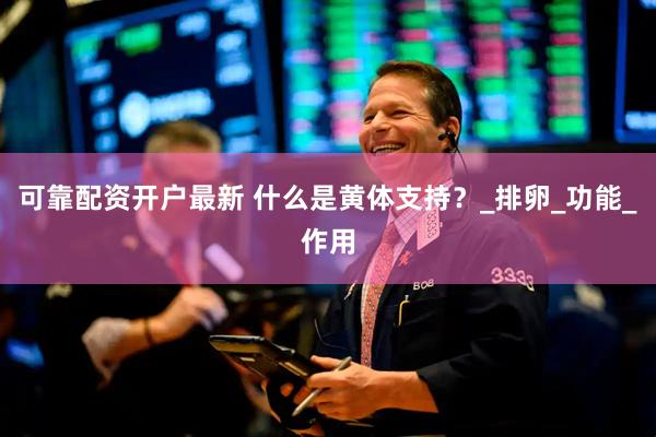 可靠配资开户最新 什么是黄体支持？_排卵_功能_作用