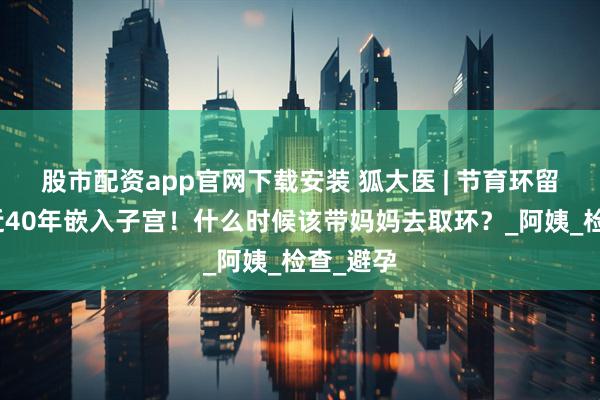 股市配资app官网下载安装 狐大医 | 节育环留在体内近40年嵌入子宫！什么时候该带妈妈去取环？_阿姨_检查_避孕