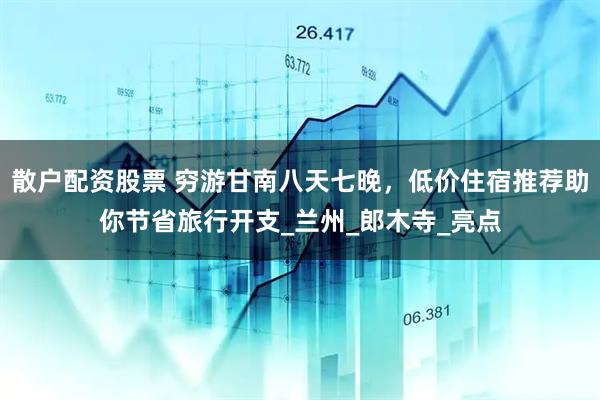 散户配资股票 穷游甘南八天七晚，低价住宿推荐助你节省旅行开支_兰州_郎木寺_亮点