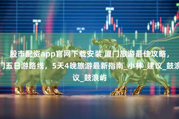 股市配资app官网下载安装 厦门旅游最佳攻略，厦门五日游路线，5天4晚旅游最新指南_小林_建议_鼓浪屿