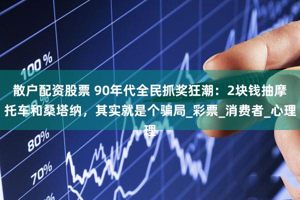 散户配资股票 90年代全民抓奖狂潮：2块钱抽摩托车和桑塔纳，其实就是个骗局_彩票_消费者_心理