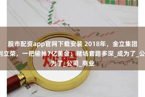 股市配资app官网下载安装 2018年，金立集团创始人刘立荣，一把输掉7亿美金：赌场套路多深_成为了_公司_商业