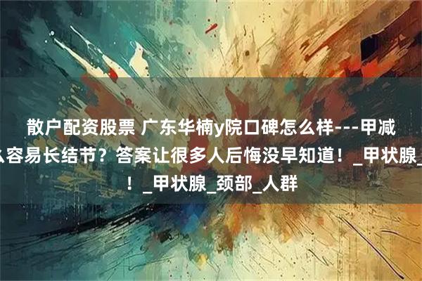 散户配资股票 广东华楠y院口碑怎么样---甲减的人为什么容易长结节？答案让很多人后悔没早知道！_甲状腺_颈部_人群