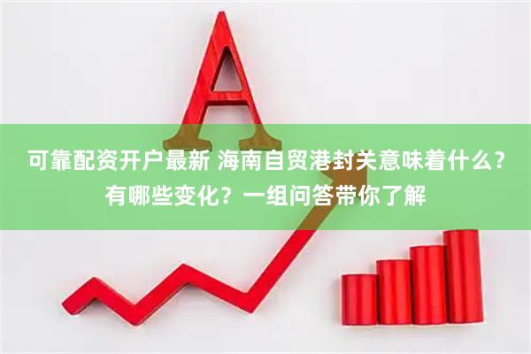 可靠配资开户最新 海南自贸港封关意味着什么？有哪些变化？一组问答带你了解