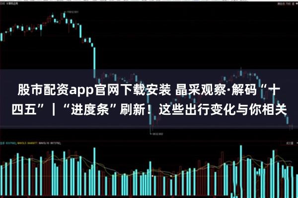 股市配资app官网下载安装 晶采观察·解码“十四五”｜“进度条”刷新！这些出行变化与你相关