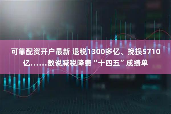 可靠配资开户最新 退税1300多亿、挽损5710亿……数说减税降费“十四五”成绩单