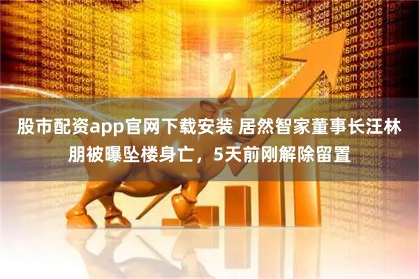 股市配资app官网下载安装 居然智家董事长汪林朋被曝坠楼身亡，5天前刚解除留置