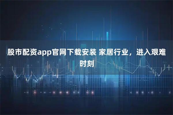 股市配资app官网下载安装 家居行业，进入艰难时刻
