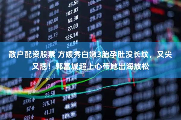 散户配资股票 方媛秀白嫩3胎孕肚没长纹，又尖又翘！郭富城超上心带她出海放松