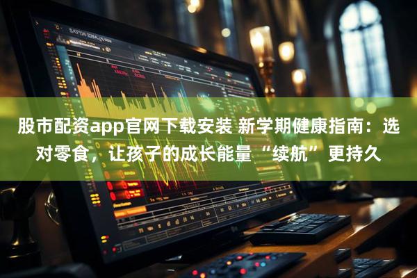 股市配资app官网下载安装 新学期健康指南：选对零食，让孩子的成长能量 “续航” 更持久