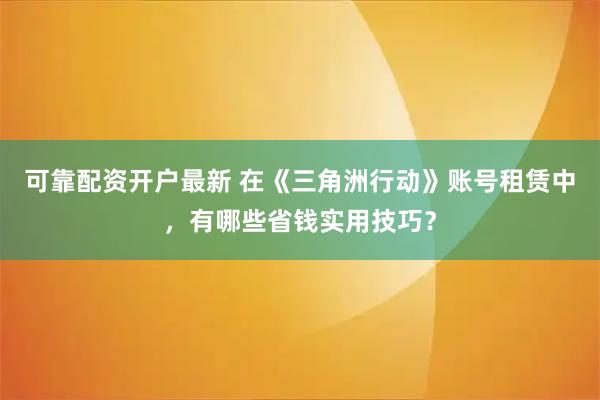 可靠配资开户最新 在《三角洲行动》账号租赁中，有哪些省钱实用技巧？