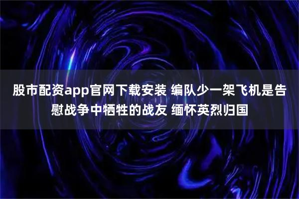 股市配资app官网下载安装 编队少一架飞机是告慰战争中牺牲的战友 缅怀英烈归国