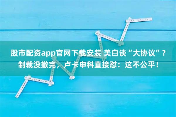 股市配资app官网下载安装 美白谈“大协议”？制裁没撤完，卢卡申科直接怼：这不公平！