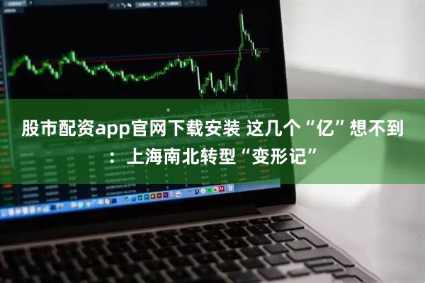 股市配资app官网下载安装 这几个“亿”想不到：上海南北转型“变形记”