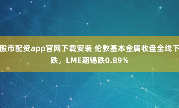 股市配资app官网下载安装 伦敦基本金属收盘全线下跌，LME期锡跌0.89%