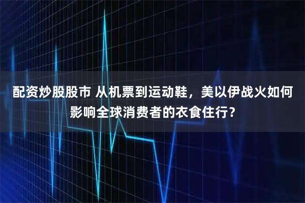 配资炒股股市 从机票到运动鞋，美以伊战火如何影响全球消费者的衣食住行？