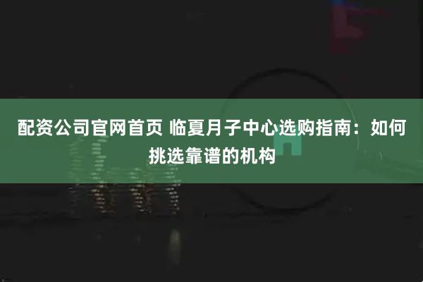 配资公司官网首页 临夏月子中心选购指南：如何挑选靠谱的机构