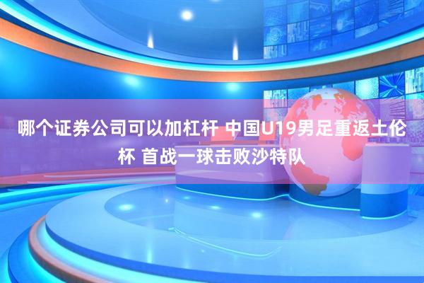 哪个证券公司可以加杠杆 中国U19男足重返土伦杯 首战一球击败沙特队