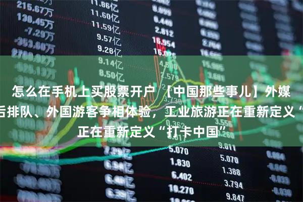 怎么在手机上买股票开户 【中国那些事儿】外媒观察：00后排队、外国游客争相体验，工业旅游正在重新定义“打卡中国”