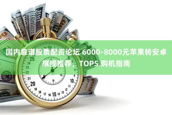 国内靠谱股票配资论坛 6000-8000元苹果转安卓旗舰推荐，TOP5 购机指南