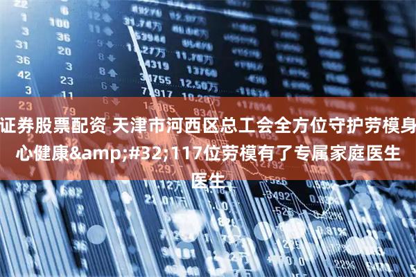 证券股票配资 天津市河西区总工会全方位守护劳模身心健康 117位劳模有了专属家庭医生