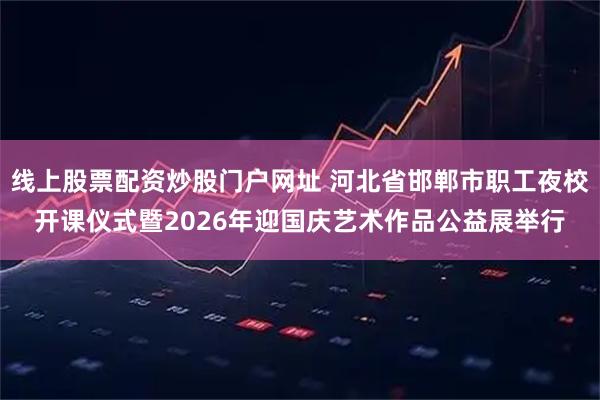 线上股票配资炒股门户网址 河北省邯郸市职工夜校开课仪式暨2026年迎国庆艺术作品公益展举行